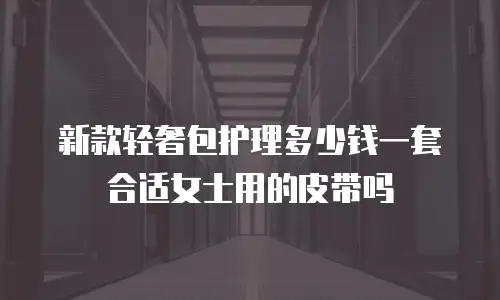 新款轻奢包护理多少钱一套合适女士用的皮带吗