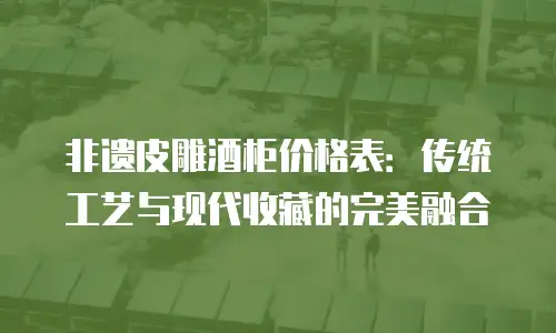 非遗皮雕酒柜价格表：传统工艺与现代收藏的完美融合