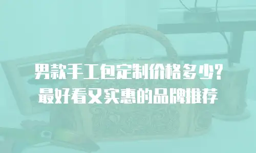 男款手工包定制价格多少?最好看又实惠的品牌推荐