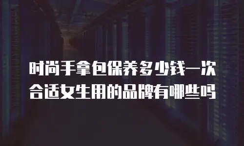 时尚手拿包保养多少钱一次合适女生用的品牌有哪些吗