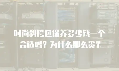时尚斜挎包保养多少钱一个合适吗？为什么那么贵？