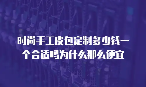 时尚手工皮包定制多少钱一个合适吗为什么那么便宜