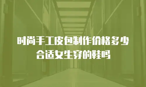 时尚手工皮包制作价格多少合适女生穿的鞋吗