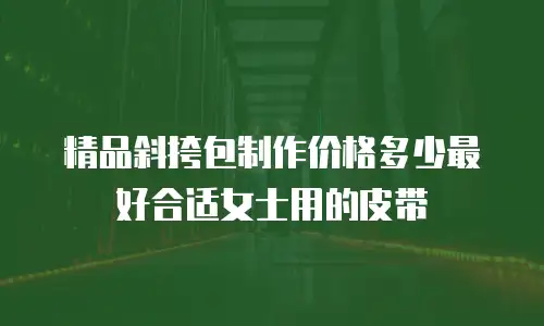 精品斜挎包制作价格多少最好合适女士用的皮带