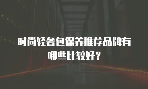 时尚轻奢包保养推荐品牌有哪些比较好？
