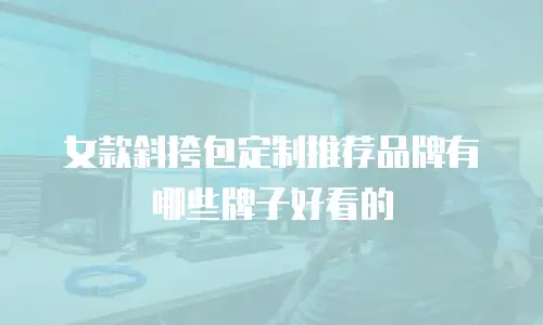 女款斜挎包定制推荐品牌有哪些牌子好看的