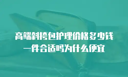 高端斜挎包护理价格多少钱一件合适吗为什么便宜