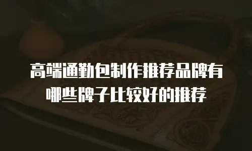 高端通勤包制作推荐品牌有哪些牌子比较好的推荐