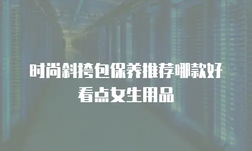 时尚斜挎包保养推荐哪款好看点女生用品