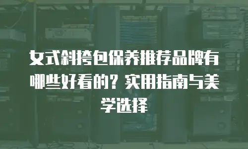 女式斜挎包保养推荐品牌有哪些好看的？实用指南与美学选择