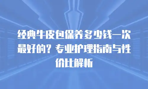 经典牛皮包保养多少钱一次最好的？专业护理指南与性价比解析