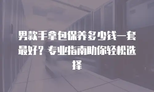 男款手拿包保养多少钱一套最好？专业指南助你轻松选择