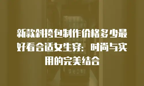 新款斜挎包制作价格多少最好看合适女生穿：时尚与实用的完美结合