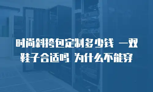 时尚斜挎包定制多少钱 一双鞋子合适吗 为什么不能穿