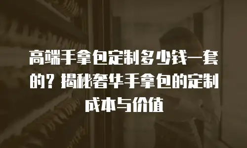 高端手拿包定制多少钱一套的？揭秘奢华手拿包的定制成本与价值