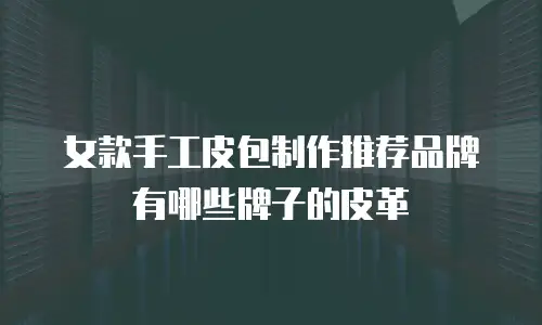 女款手工皮包制作推荐品牌有哪些牌子的皮革