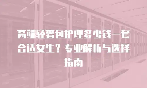 高端轻奢包护理多少钱一套合适女生？专业解析与选择指南