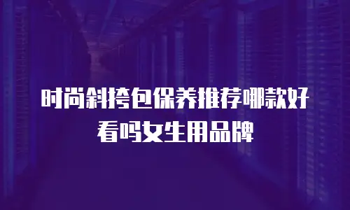 时尚斜挎包保养推荐哪款好看吗女生用品牌