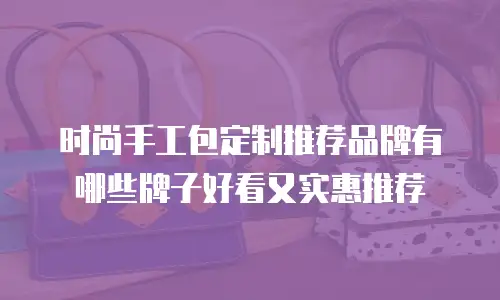 时尚手工包定制推荐品牌有哪些牌子好看又实惠推荐