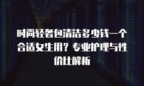 时尚轻奢包清洁多少钱一个合适女生用？专业护理与性价比解析