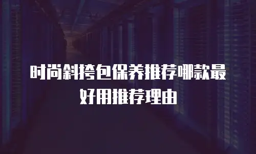 时尚斜挎包保养推荐哪款最好用推荐理由