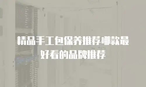 精品手工包保养推荐哪款最好看的品牌推荐
