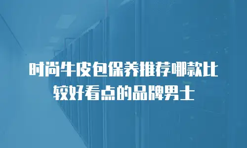 时尚牛皮包保养推荐哪款比较好看点的品牌男士
