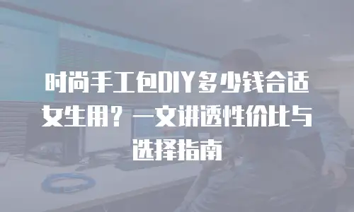 时尚手工包DIY多少钱合适女生用？一文讲透性价比与选择指南
