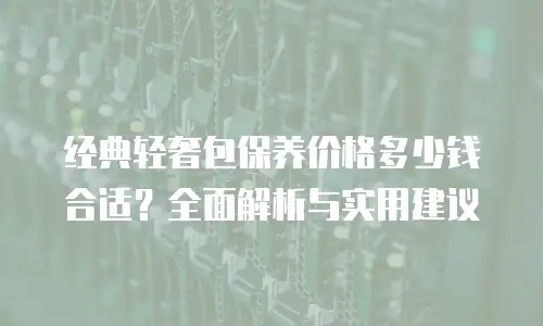 经典轻奢包保养价格多少钱合适？全面解析与实用建议