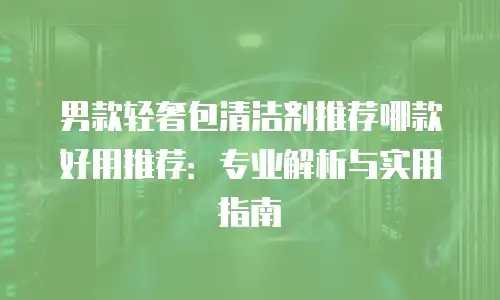 男款轻奢包清洁剂推荐哪款好用推荐：专业解析与实用指南