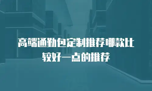 高端通勤包定制推荐哪款比较好一点的推荐