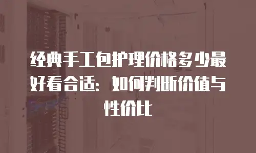经典手工包护理价格多少最好看合适：如何判断价值与性价比