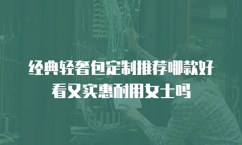 经典轻奢包定制推荐哪款好看又实惠耐用女士吗