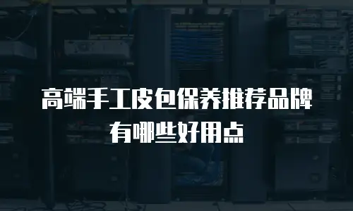 高端手工皮包保养推荐品牌有哪些好用点