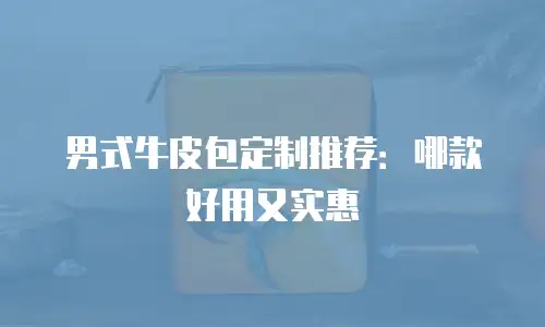 男式牛皮包定制推荐：哪款好用又实惠