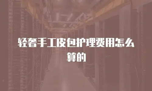 轻奢手工皮包护理费用怎么算的