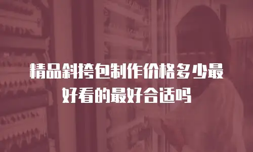 精品斜挎包制作价格多少最好看的最好合适吗