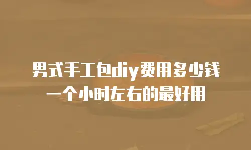 男式手工包diy费用多少钱一个小时左右的最好用