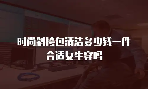时尚斜挎包清洁多少钱一件合适女生穿吗