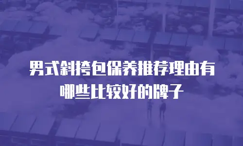 男式斜挎包保养推荐理由有哪些比较好的牌子