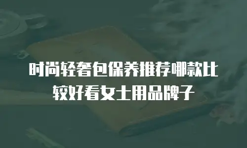 时尚轻奢包保养推荐哪款比较好看女士用品牌子