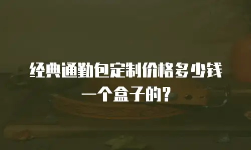 经典通勤包定制价格多少钱一个盒子的？