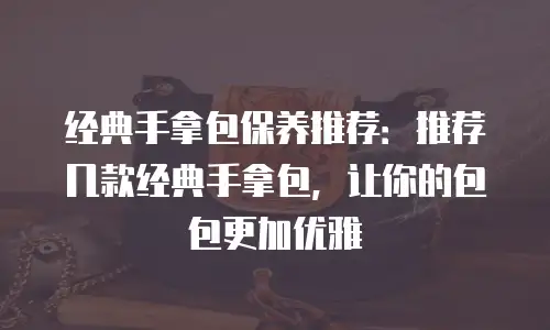 经典手拿包保养推荐：推荐几款经典手拿包，让你的包包更加优雅