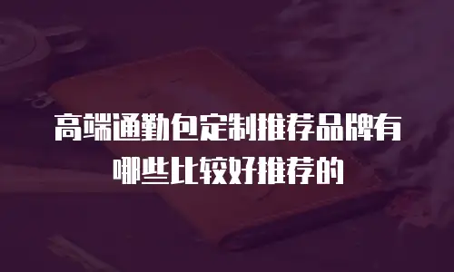 高端通勤包定制推荐品牌有哪些比较好推荐的