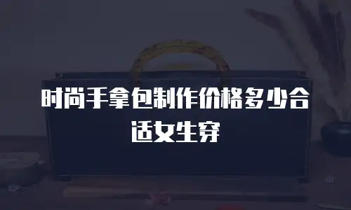 时尚手拿包制作价格多少合适女生穿