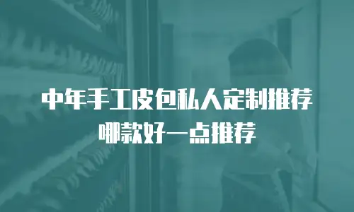 中年手工皮包私人定制推荐哪款好一点推荐
