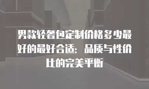男款轻奢包定制价格多少最好的最好合适：品质与性价比的完美平衡