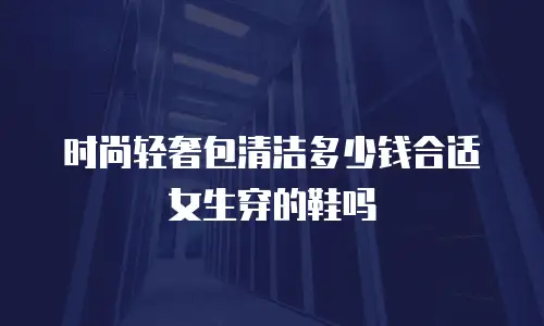 时尚轻奢包清洁多少钱合适女生穿的鞋吗