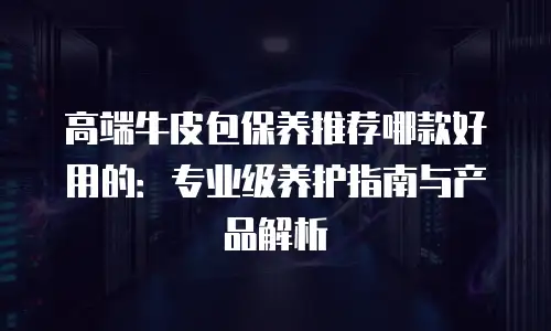 高端牛皮包保养推荐哪款好用的：专业级养护指南与产品解析