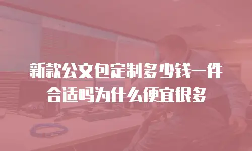 新款公文包定制多少钱一件合适吗为什么便宜很多